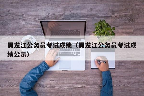 黑龍江公務員考試成績（黑龍江公務員考試成績公示）