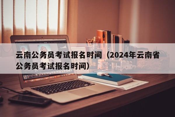 云南公務(wù)員考試報(bào)名時(shí)間（2024年云南省公務(wù)員考試報(bào)名時(shí)間）