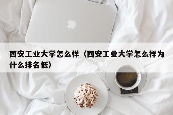 西安工業大學怎么樣（西安工業大學怎么樣為什么排名低）