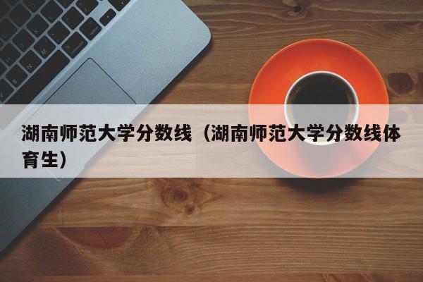 湖南師范大學分數線（湖南師范大學分數線體育生）