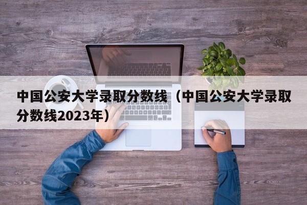 中國公安大學錄取分數線（中國公安大學錄取分數線2023年）