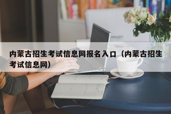 內蒙古招生考試信息網報名入口（內蒙古招生考試信息網）