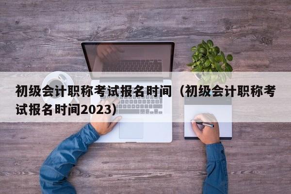 初級會計職稱考試報名時間（初級會計職稱考試報名時間2023）