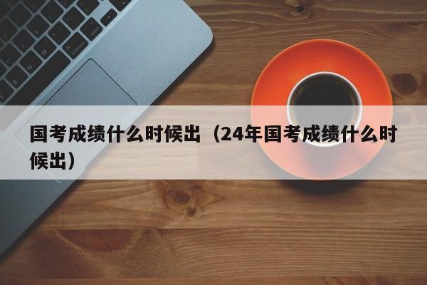 國(guó)考成績(jī)什么時(shí)候出（24年國(guó)考成績(jī)什么時(shí)候出）