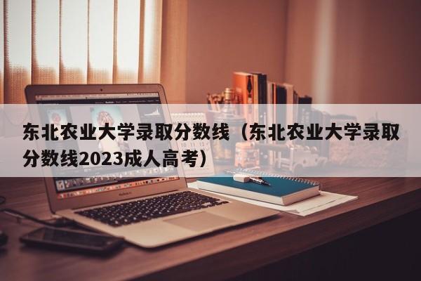 東北農業大學錄取分數線（東北農業大學錄取分數線2023成人高考）