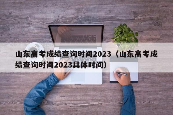 山東高考成績查詢時(shí)間2023（山東高考成績查詢時(shí)間2023具體時(shí)間）