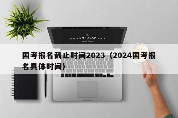 國考報名截止時間2023（2024國考報名具體時間）