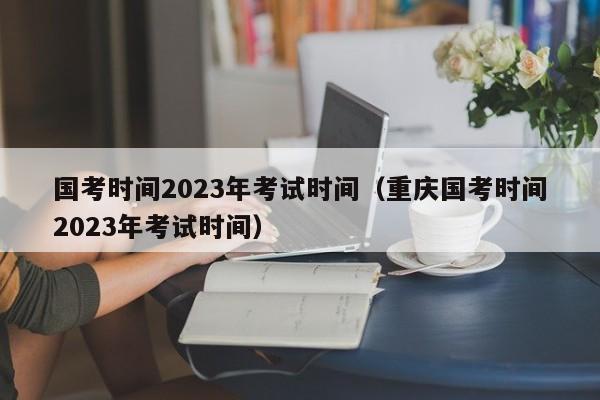 國考時(shí)間2023年考試時(shí)間（重慶國考時(shí)間2023年考試時(shí)間）