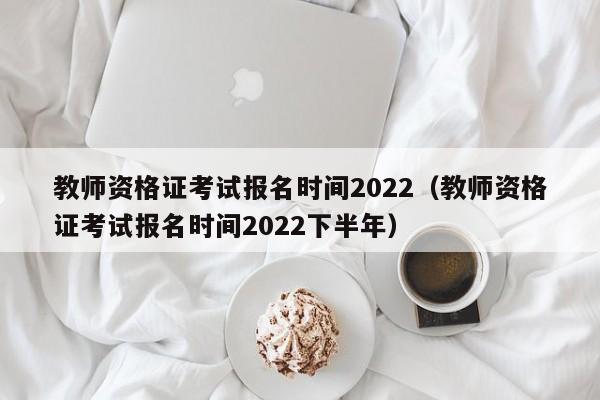 教師資格證考試報(bào)名時(shí)間2022（教師資格證考試報(bào)名時(shí)間2022下半年）