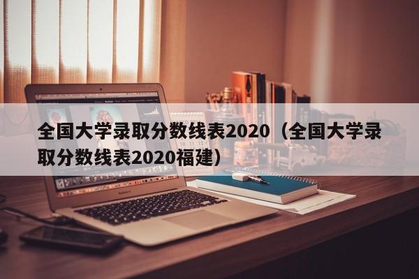 全國大學錄取分數線表2020（全國大學錄取分數線表2020福建）