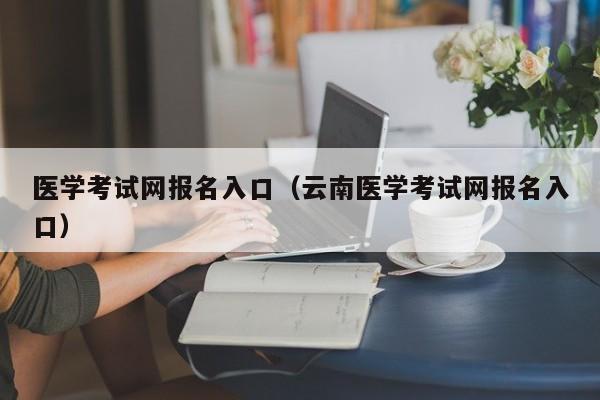 醫學考試網報名入口（云南醫學考試網報名入口）