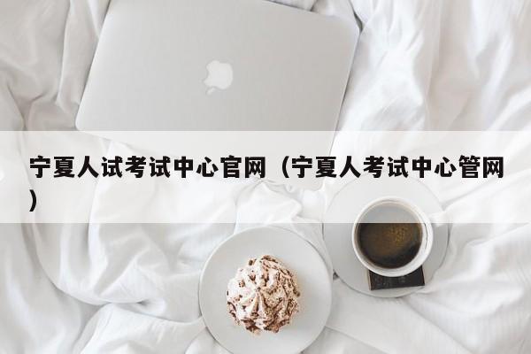 寧夏人試考試中心官網(wǎng)（寧夏人考試中心管網(wǎng)）