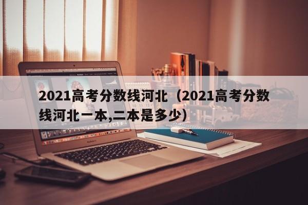 2021高考分數線河北（2021高考分數線河北一本,二本是多少）