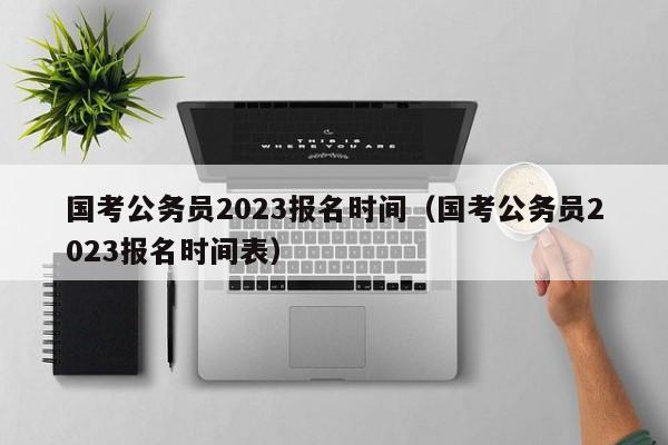 國考公務(wù)員2023報(bào)名時(shí)間（國考公務(wù)員2023報(bào)名時(shí)間表）