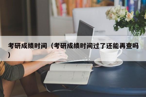 考研成績時間（考研成績時間過了還能再查嗎）