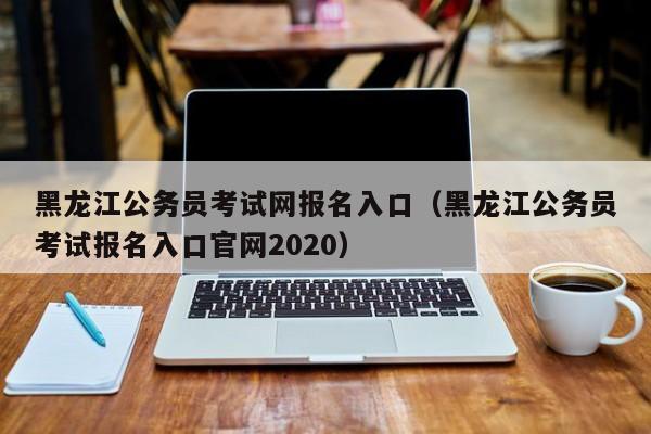 黑龍江公務(wù)員考試網(wǎng)報名入口（黑龍江公務(wù)員考試報名入口官網(wǎng)2020）