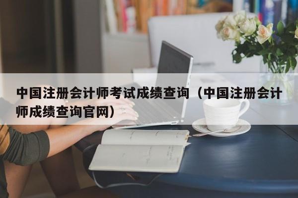 中國注冊會計師考試成績查詢（中國注冊會計師成績查詢官網）