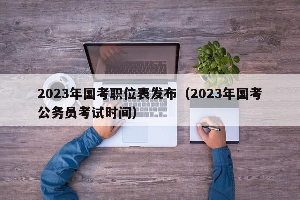 2023年國考職位表發布（2023年國考公務員考試時間）