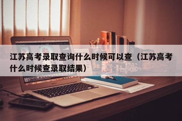 江蘇高考錄取查詢什么時候可以查（江蘇高考什么時候查錄取結果）