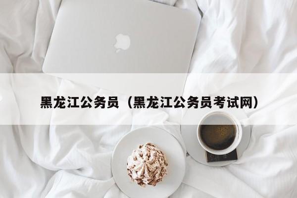 黑龍江公務員（黑龍江公務員考試網(wǎng)）