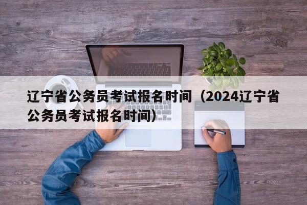 遼寧省公務(wù)員考試報名時間（2024遼寧省公務(wù)員考試報名時間）