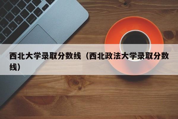 西北大學錄取分數線（西北政法大學錄取分數線）