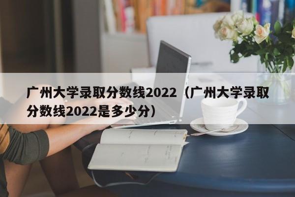 廣州大學錄取分數線2022（廣州大學錄取分數線2022是多少分）