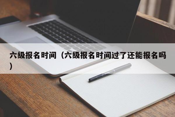 六級報名時間（六級報名時間過了還能報名嗎）