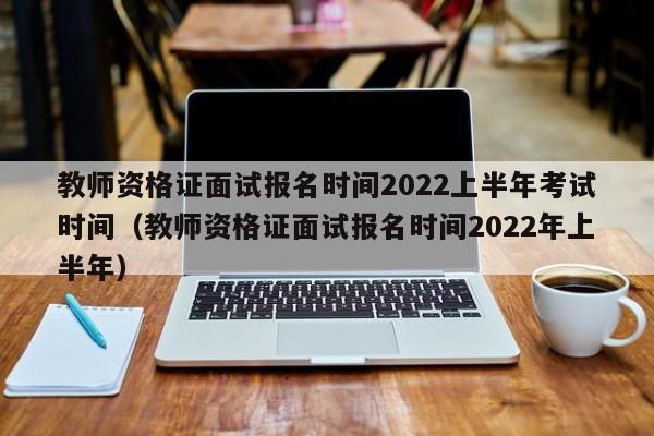 教師資格證面試報名時間2022上半年考試時間（教師資格證面試報名時間2022年上半年）