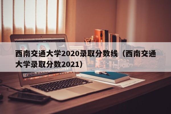 西南交通大學2020錄取分數線（西南交通大學錄取分數2021）