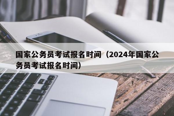 國(guó)家公務(wù)員考試報(bào)名時(shí)間（2024年國(guó)家公務(wù)員考試報(bào)名時(shí)間）