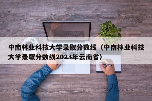 中南林業科技大學錄取分數線（中南林業科技大學錄取分數線2023年云南省）