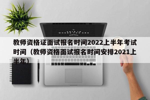 教師資格證面試報名時間2022上半年考試時間（教師資格面試報名時間安排2021上半年）