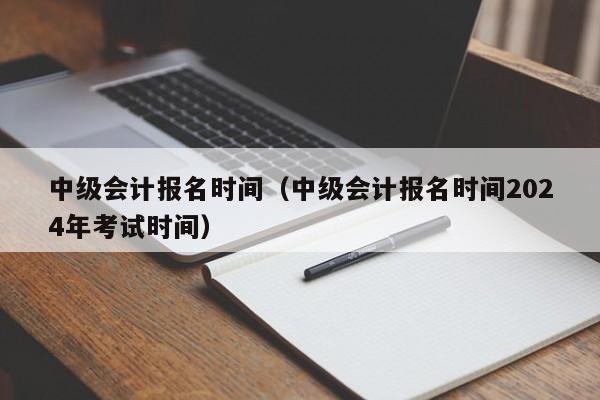 中級會計報名時間（中級會計報名時間2024年考試時間）