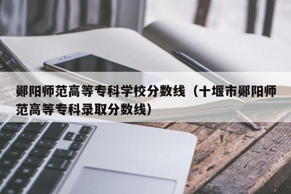 鄖陽師范高等專科學校分數線（十堰市鄖陽師范高等專科錄取分數線）