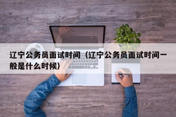 遼寧公務員面試時間（遼寧公務員面試時間一般是什么時候）