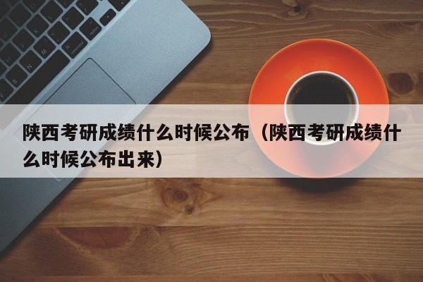 陜西考研成績什么時候公布（陜西考研成績什么時候公布出來）