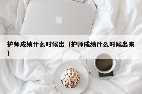 護師成績什么時候出（護師成績什么時候出來）