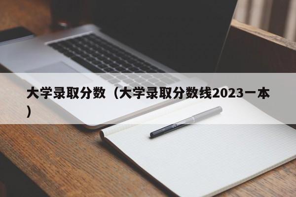 大學錄取分數（大學錄取分數線2023一本）