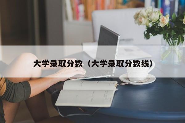 大學錄取分數(shù)（大學錄取分數(shù)線）