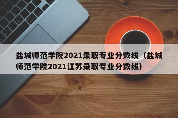 鹽城師范學院2021錄取專業分數線（鹽城師范學院2021江蘇錄取專業分數線）