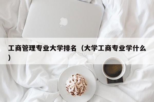 工商管理專業(yè)大學(xué)排名（大學(xué)工商專業(yè)學(xué)什么）