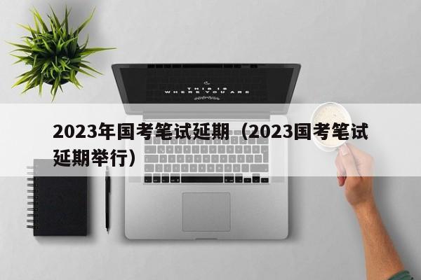 2023年國考筆試延期（2023國考筆試延期舉行）