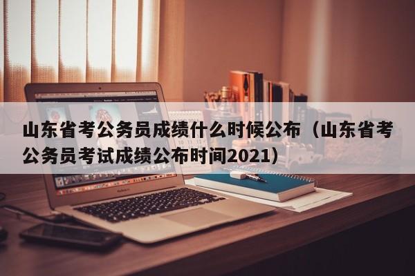 山東省考公務員成績什么時候公布（山東省考公務員考試成績公布時間2021）