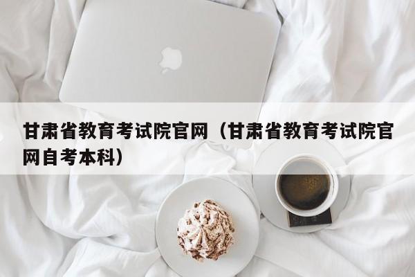 甘肅省教育考試院官網(wǎng)（甘肅省教育考試院官網(wǎng)自考本科）