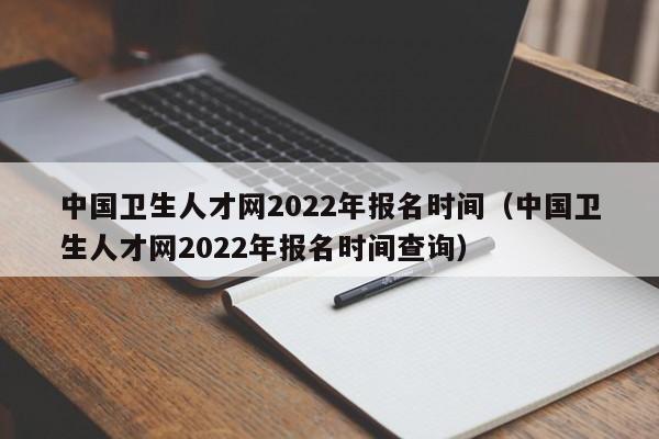 中國衛(wèi)生人才網(wǎng)2022年報名時間（中國衛(wèi)生人才網(wǎng)2022年報名時間查詢）