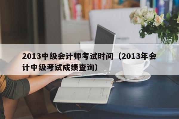 2013中級會計師考試時間（2013年會計中級考試成績查詢）