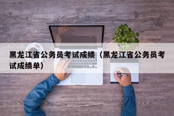 黑龍江省公務員考試成績（黑龍江省公務員考試成績單）