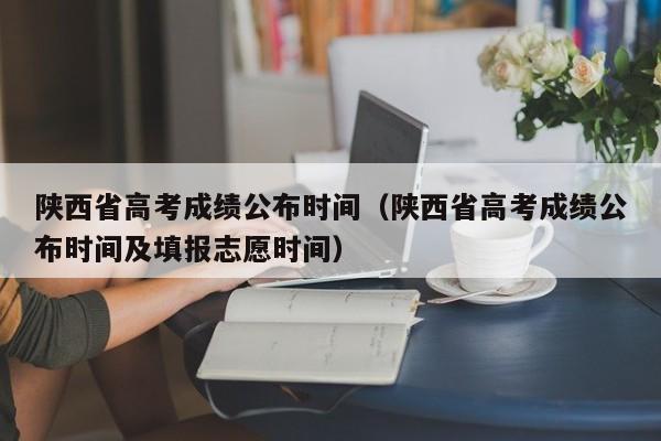 陜西省高考成績公布時間（陜西省高考成績公布時間及填報志愿時間）