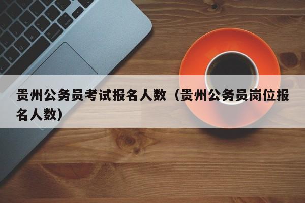 貴州公務(wù)員考試報(bào)名人數(shù)（貴州公務(wù)員崗位報(bào)名人數(shù)）